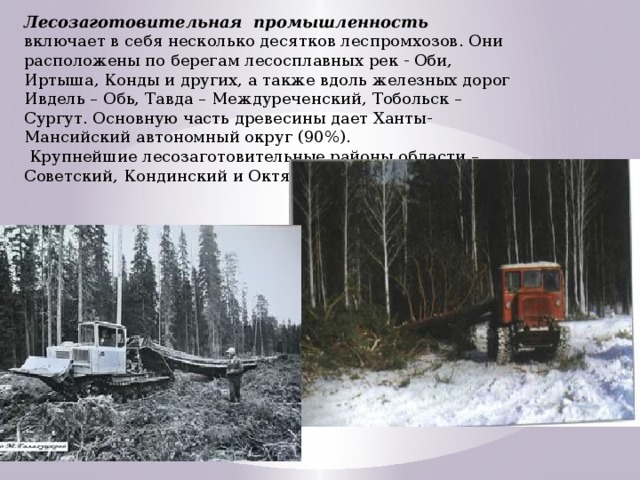 Лесозаготовительная промышленность включает в себя несколько десятков леспромхозов. Они расположены по берегам лесосплавных рек - Оби, Иртыша, Конды и других, а также вдоль железных дорог Ивдель – Обь, Тавда – Междуреченский, Тобольск – Сургут. Основную часть древесины дает Ханты-Мансийский автономный округ (90%).  Крупнейшие лесозаготовительные районы области – Советский, Кондинский и Октябрьский.