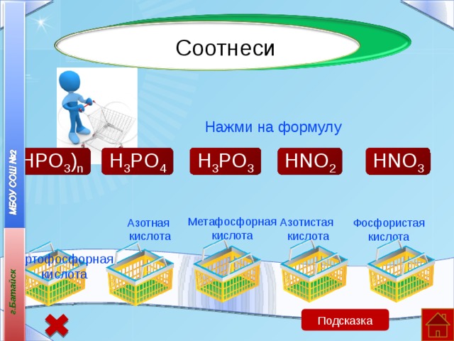 Соотнеси Нажми на формулу H 3 PO 3 HNO 3 (HPO 3 ) n H 3 PO 4 HNO 2  Ортофосфорная кислота Метафосфорная кислота Азотистая кислота Азотная кислота Фосфористая кислота Подсказка