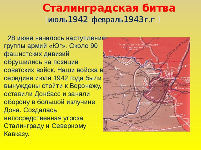 Сталинградская битва  ( июль 1942- февраль 1943г.г .)  28 июня началось наступление группы армий «Юг». Около 90 фашистских дивизий обрушились на позиции советских войск. Наши войска в середине июля 1942 года были вынуждены отойти к Воронежу, оставили Донбасс и заняли оборону в большой излучине Дона. Создалась непосредственная угроза Сталинграду и Северному Кавказу.