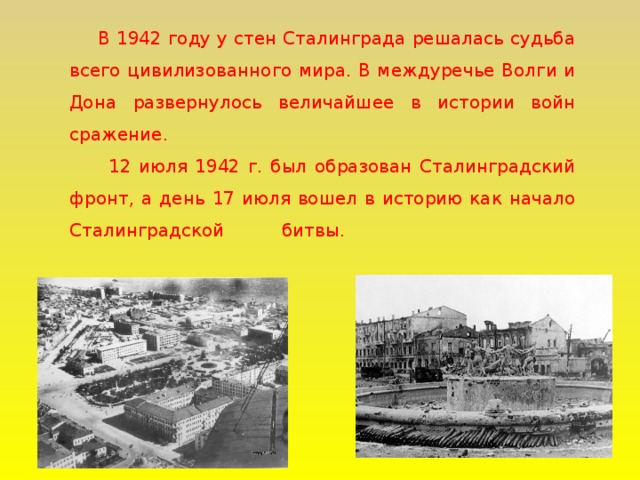 В 1942 году у стен Сталинграда решалась судьба всего цивилизованного мира. В междуречье Волги и Дона развернулось величайшее в истории войн сражение.  12 июля 1942 г. был образован Сталинградский фронт, а день 17 июля вошел в историю как начало Сталинградской битвы.