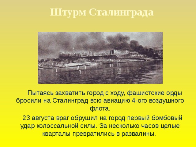 Штурм Сталинграда  Пытаясь захватить город с ходу, фашистские орды бросили на Сталинград всю авиацию 4-ого воздушного флота.  23 августа враг обрушил на город первый бомбовый удар колоссальной силы. За несколько часов целые кварталы превратились в развалины.