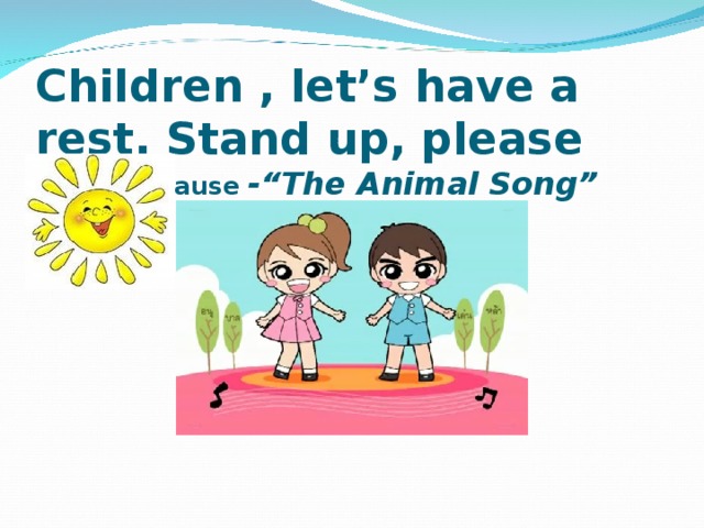 С hildren , let’s have a rest. Stand up, please Physical pause -“The Animal Song”