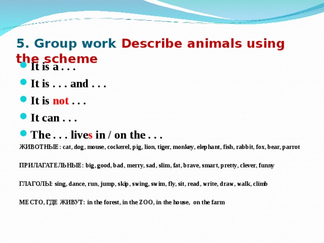 5. Group work Describe animals using the scheme  It is a . . . It is . . . and . . . It is not . . . It can . . . The . . . live s in / on the . . . ЖИВОТНЫЕ: cat, dog, mouse, cockerel, pig, lion, tiger, monkey, elephant, fish, rabbit, fox, bear, parrot  ПРИЛАГАТЕЛЬНЫЕ: big, good, bad, merry, sad, slim, fat, brave, smart, pretty, clever, funny  ГЛАГОЛЫ: sing, dance, run, jump, skip, swing, swim, fly, sit, read, write, draw, walk, climb  МЕСТО, ГДЕ ЖИВУТ: in the forest, in the ZOO, in the house, on the farm