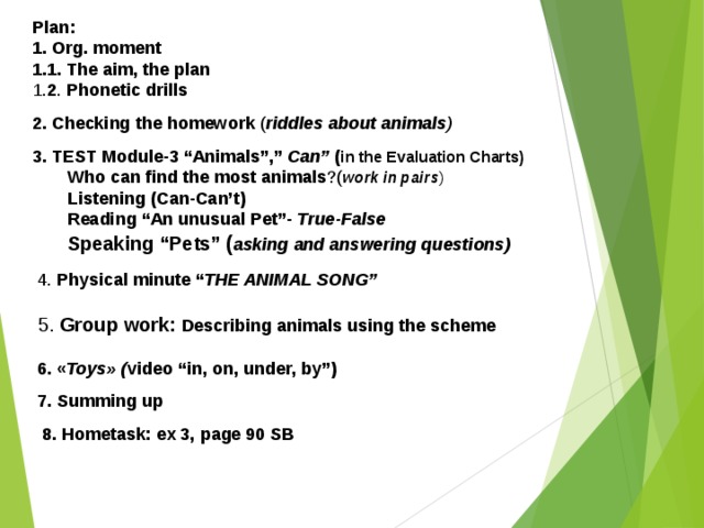 Plan: 1. Org. moment 1.1. The aim, the plan 1. 2 . Phonetic drills  2. Checking the homework ( riddles about animals ) 3. TEST Module-3 “Animals”,” Can” ( in the Evaluation Charts) Who can find the most animals ?( work in pairs ) Listening (Can-Can’t) Reading “An unusual Pet”- True-False Speaking “Pets” ( asking and answering questions) Who can find the most animals ?( work in pairs ) Listening (Can-Can’t) Reading “An unusual Pet”- True-False Speaking “Pets” ( asking and answering questions)   4. Physical minute “ THE ANIMAL SONG”  5. Group work:  Describing animals using the scheme   6. « Toys» ( video “in, on, under, by”)  7. Summing up  8. Hometask: ex 3, page 90 SB  