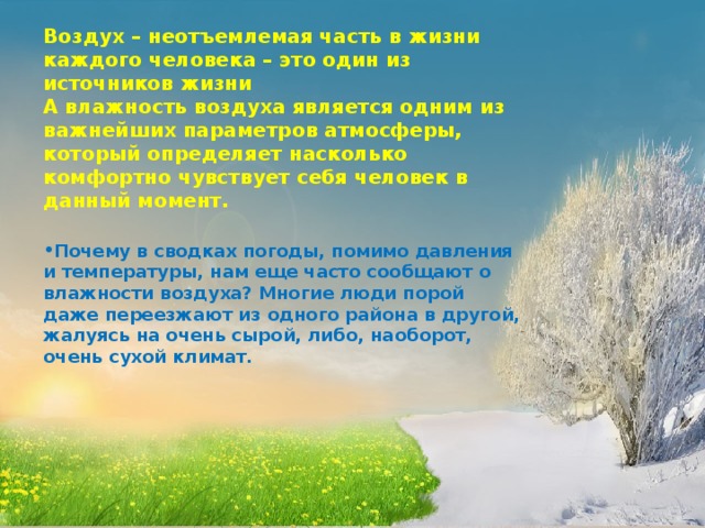 Воздух – неотъемлемая часть в жизни каждого человека – это один из источников жизни А влажность воздуха является одним из важнейших параметров атмосферы, который определяет насколько комфортно чувствует себя человек в данный момент.  Почему в сводках погоды, помимо давления и температуры, нам еще часто сообщают о влажности воздуха? Многие люди порой даже переезжают из одного района в другой, жалуясь на очень сырой, либо, наоборот, очень сухой климат.