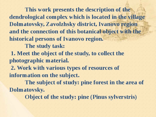 This work presents the description of the dendrological complex which is located in the village Dolmatovsky, Zavolzhsky district, Ivanovo region and the connection of this botanical object with the historical persons of Ivanovo region.    The study task:   1. Meet the object of the study, to collect the photographic material.   2. Work with various types of resources of information on the subject.   The subject of study: pine forest in the area of Dolmatovsky.   Object of the study: pine (Pinus sylverstris)
