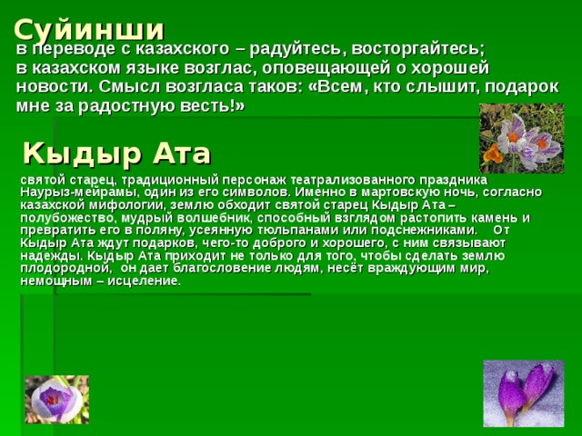 Суйинши   в переводе с казахского – радуйтесь, восторгайтесь; в казахском языке возглас, оповещающей о хорошей новости. Смысл возгласа таков: «Всем, кто слышит, подарок мне за радостную весть!»  Кыдыр Ата  святой старец, традиционный персонаж театрализованного праздника Наурыз-мейрамы, один из его символов. Именно в мартовскую ночь, согласно казахской мифологии, землю обходит святой старец Кыдыр Ата – полубожество, мудрый волшебник, способный взглядом растопить камень и превратить его в поляну, усеянную тюльпанами или подснежниками. От Кыдыр Ата ждут подарков, чего-то доброго и хорошего, с ним связывают надежды. Кыдыр Ата приходит не только для того, чтобы сделать землю плодородной, он дает благословение людям, несёт враждующим мир, немощным – исцеление.