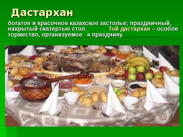 Дастархан  богатое и красочное казахское застолье; праздничный, накрытый скатертью стол. Той дастархан – особое торжество, организуемое к празднику.
