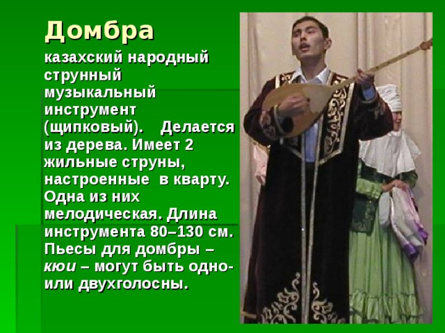 Домбра  казахский народный струнный музыкальный инструмент (щипковый).  Делается из дерева. Имеет 2 жильные струны, настроенные  в кварту. Одна из них мелодическая. Длина инструмента 80–130 см. Пьесы для домбры – кюи – могут быть одно- или двухголосны.
