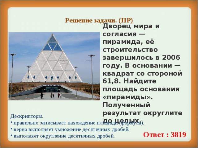 Решение задачи. (ПР)   Дворец мира и согласия — пирамида, её строительство завершилось в 2006 году. В основании — квадрат со стороной 61,8. Найдите площадь основания «пирамиды». Полученный результат округлите до целых. Дескрипторы.  правильно записывает нахождение площади (формула).  верно выполняет умножение десятичных дробей.  выполняет округление десятичных дробей. Ответ : 3819