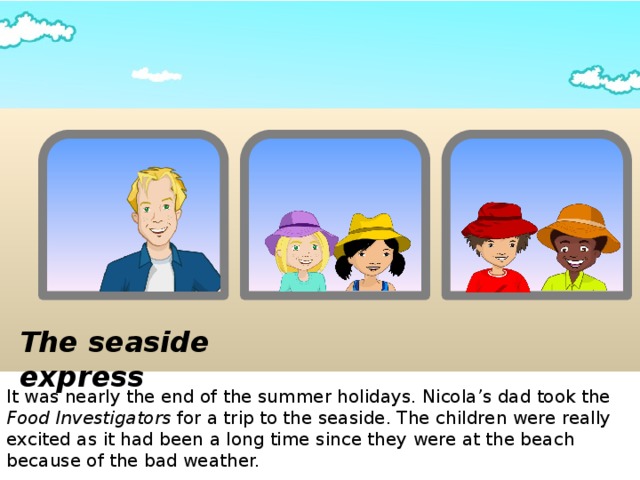 The seaside express It was nearly the end of the summer holidays. Nicola’s dad took the Food Investigators for a trip to the seaside. The children were really excited as it had been a long time since they were at the beach because of the bad weather.