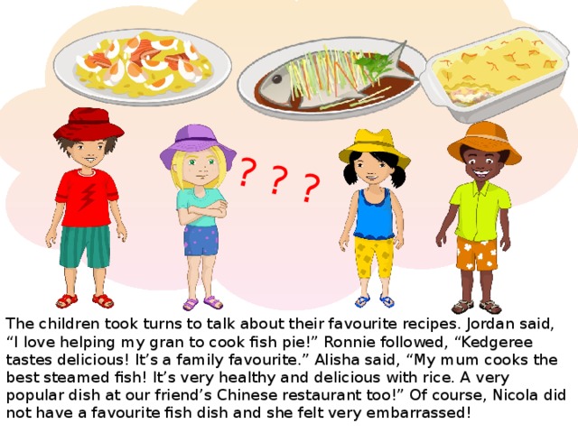 ? ? ? The children took turns to talk about their favourite recipes. Jordan said, “I love helping my gran to cook fish pie!” Ronnie followed, “Kedgeree tastes delicious! It’s a family favourite.” Alisha said, “My mum cooks the best steamed fish! It’s very healthy and delicious with rice. A very popular dish at our friend’s Chinese restaurant too!” Of course, Nicola did not have a favourite fish dish and she felt very embarrassed!