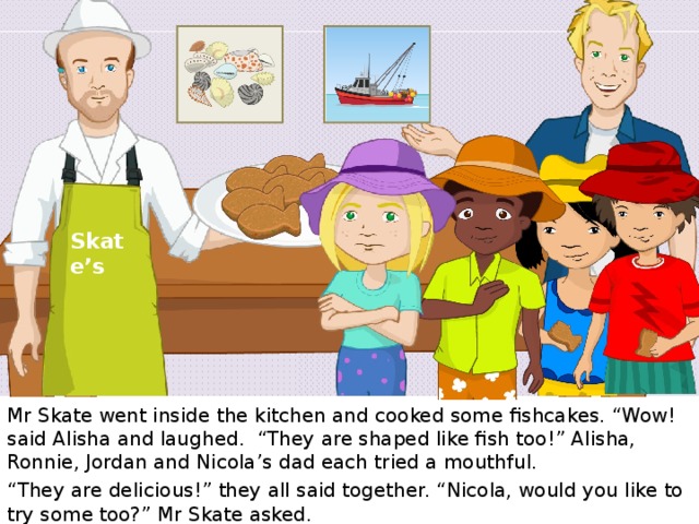 Skate’s Mr Skate went inside the kitchen and cooked some fishcakes. “Wow! said Alisha and laughed. “They are shaped like fish too!” Alisha, Ronnie, Jordan and Nicola’s dad each tried a mouthful. “ They are delicious!” they all said together. “Nicola, would you like to try some too?” Mr Skate asked. 9