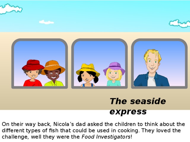 The seaside express On their way back, Nicola’s dad asked the children to think about the different types of fish that could be used in cooking. They loved the challenge, well they were the Food Investigators !