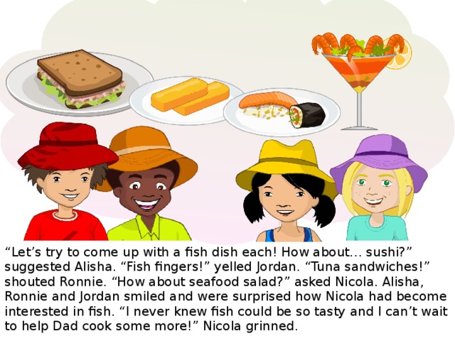 “ Let’s try to come up with a fish dish each! How about… sushi?” suggested Alisha. “Fish fingers!” yelled Jordan. “Tuna sandwiches!” shouted Ronnie. “How about seafood salad?” asked Nicola. Alisha, Ronnie and Jordan smiled and were surprised how Nicola had become interested in fish. “I never knew fish could be so tasty and I can’t wait to help Dad cook some more!” Nicola grinned.
