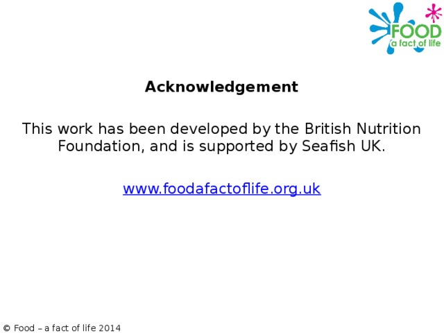 Acknowledgement   This work has been developed by the British Nutrition Foundation, and is supported by Seafish UK.   www.foodafactoflife.org.uk © Food – a fact of life 2014