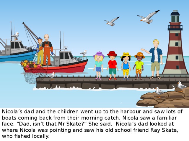 Skate’s Skate’s Nicola’s dad and the children went up to the harbour and saw lots of boats coming back from their morning catch. Nicola saw a familiar face. “Dad, isn’t that Mr Skate?” She said. Nicola’s dad looked at where Nicola was pointing and saw his old school friend Ray Skate, who fished locally.