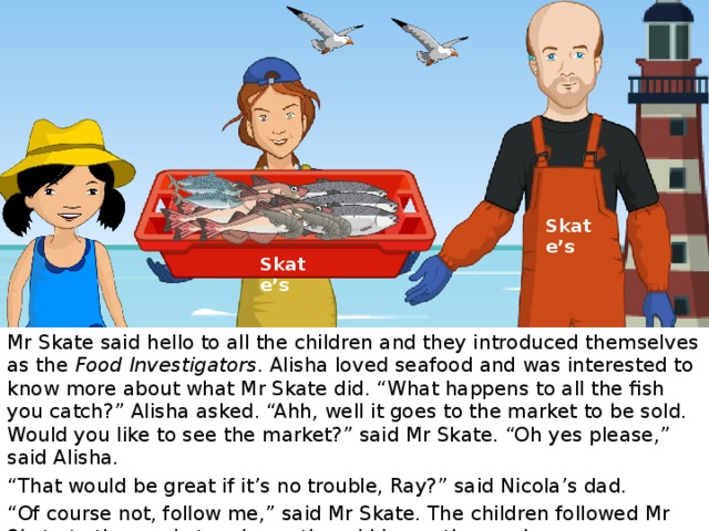 Skate’s Skate’s Mr Skate said hello to all the children and they introduced themselves as the Food Investigators . Alisha loved seafood and was interested to know more about what Mr Skate did. “What happens to all the fish you catch?” Alisha asked. “Ahh, well it goes to the market to be sold. Would you like to see the market?” said Mr Skate. “Oh yes please,” said Alisha. “ That would be great if it’s no trouble, Ray?” said Nicola’s dad. “ Of course not, follow me,” said Mr Skate. The children followed Mr Skate to the market and questioned him on the way!