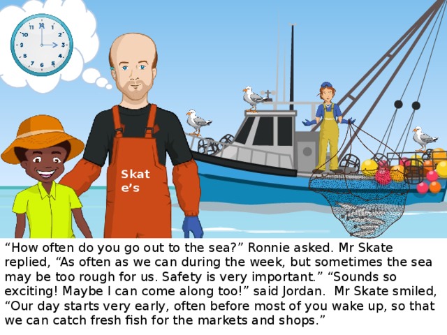 Skate’s Skate’s “ How often do you go out to the sea?” Ronnie asked. Mr Skate replied, “As often as we can during the week, but sometimes the sea may be too rough for us. Safety is very important.” “Sounds so exciting! Maybe I can come along too!” said Jordan. Mr Skate smiled, “Our day starts very early, often before most of you wake up, so that we can catch fresh fish for the markets and shops.”