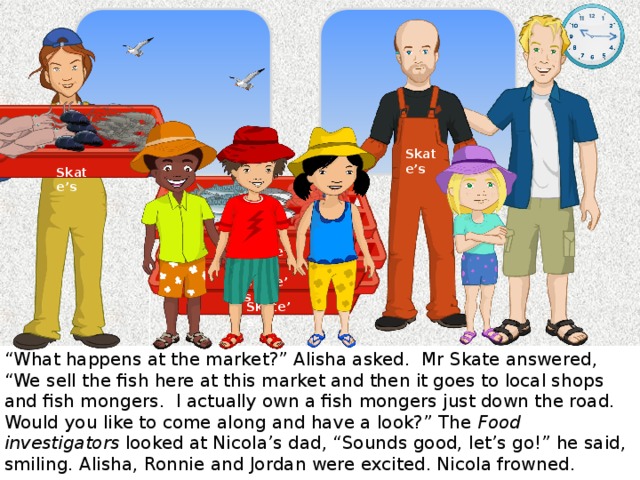 Skate’s Skate’s Skate’s Skate’s Skate’s “ What happens at the market?” Alisha asked. Mr Skate answered, “We sell the fish here at this market and then it goes to local shops and fish mongers. I actually own a fish mongers just down the road. Would you like to come along and have a look?” The Food investigators looked at Nicola’s dad, “Sounds good, let’s go!” he said, smiling. Alisha, Ronnie and Jordan were excited. Nicola frowned.