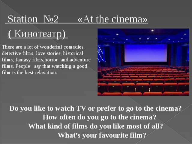 Station №2 «At the cinema» ( Кинотеатр) There are a lot of wonderful comedies, detective films, love stories, historical films, fantasy films,horror and adventure films. People say that watching a good film is the best relaxation.  Do you like to watch TV or prefer to go to the cinema?  How often do you go to the cinema?  What kind of films do you like most of all?  What’s your favourite film?