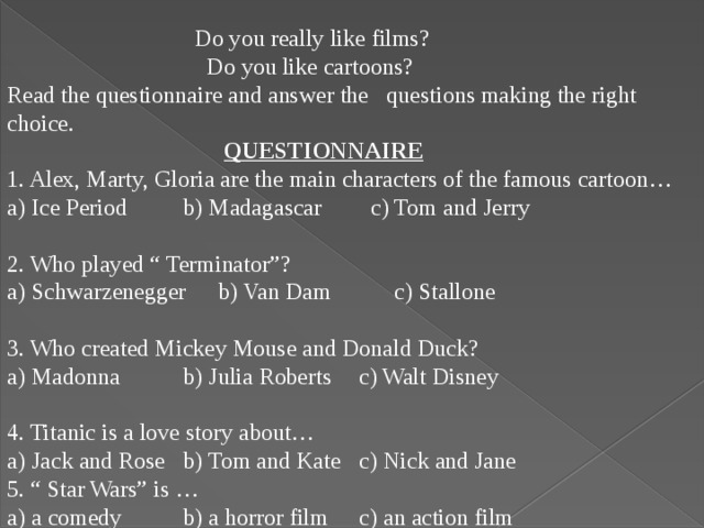 Do you really like films?  Do you like cartoons? Read the questionnaire and answer the questions making the right choice.  QUESTIONNAIRE 1. Alex, Marty, Gloria are the main characters of the famous cartoon… a) Ice Period   b) Madagascar  c) Tom and Jerry 2. Who played “ Terminator”? a) Schwarzenegger  b) Van Dam   c) Stallone 3. Who created Mickey Mouse and Donald Duck? a) Madonna   b) Julia Roberts  c) Walt Disney 4. Titanic is a love story about… a) Jack and Rose  b) Tom and Kate  c) Nick and Jane 5. “ Star Wars” is … a) a comedy   b) a horror film  c) an action film