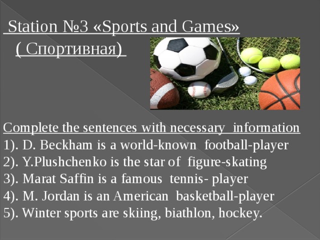 Station №3 «Sports and Games» ( Спортивная) Complete the sentences with necessary information 1). D. Beckham is a world-known football-player 2). Y.Plushchenko is the star of figure-skating 3). Marat Saffin is a famous tennis- player 4). M. Jordan is an American basketball-player 5). Winter sports are skiing, biathlon, hockey.