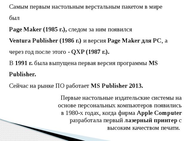 Cамым первым настольным верстальным пакетом в мире был Page Maker (1985 г.), следом за ним появился Ventura Publisher (1986 г.) и версия Page Maker для PC , а через год после этого - QXP (1987 г.). В 1991 г. была выпущена первая версия программы MS  Publisher. Сейчас на рынке ПО работает MS Publisher 2013. Первые настольные издательские системы на основе персональных компьютеров появились в 1980-х годах, когда фирма Apple Computer разработала первый лазерный принтер с высоким качеством печати.