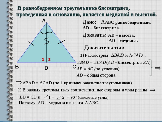 В равнобедренном треугольнике биссектриса, проведенная к основанию, является медианой и высотой. А Дано: АВС равнобедренный, А D – биссектриса . Доказать: А D – высота,  А D – медиана.  Доказательство: 1) Рассмотрим и : 1 2 С В D ∆ BAD =  ∆CAD ( по 1 признаку равенства треугольников).  2) В равных треугольниках соответственные стороны и углы равны  BD = CD и  1 =  2 = 90° (смежные углы). Поэтому AD – медиана и высота ∆ АВС. 8