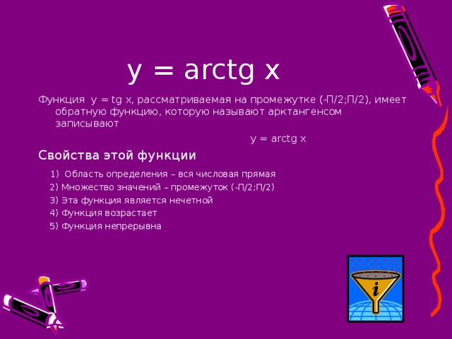 у = arctg x Функция   y = tg x , рассматриваемая на промежутке (-П/2;П/2), имеет обратную функцию, которую называют арктангенсом записывают  у = arctg х Свойства этой функции  1) Область определения –  вся числовая прямая  2) Множество значений – промежуток (-П/2;П/2)  3) Эта функция является нечетной  4) Функция возрастает  5 ) Функция непрерывна