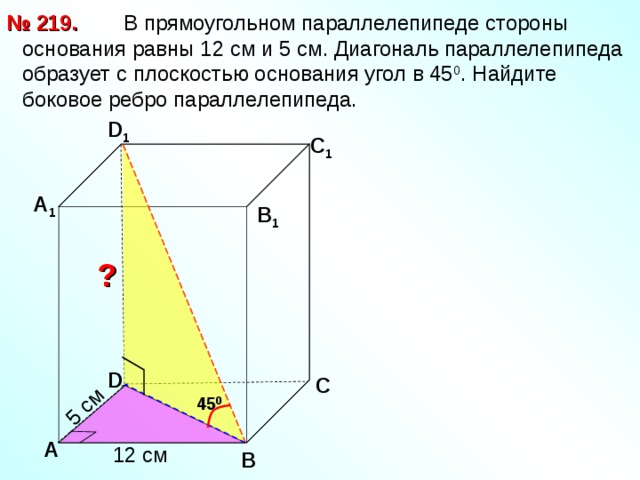 5 см  В прямоугольном параллелепипеде стороны основания равны 12 см и 5 см. Диагональ параллелепипеда образует с плоскостью основания угол в 45 0 . Найдите боковое ребро параллелепипеда. № 219. D 1 С 1 А 1 В 1 ? D С 45 0 А 12 см В
