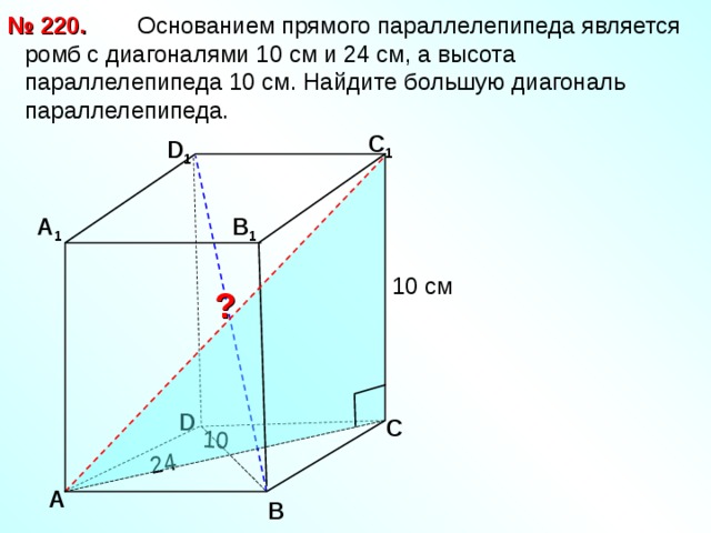 24 10  Основанием прямого параллелепипеда является ромб с диагоналями 10 см и 24 см, а высота параллелепипеда 10 см. Найдите большую диагональ параллелепипеда. № 220. С 1 D 1 А 1 В 1 10 см ? D С А В