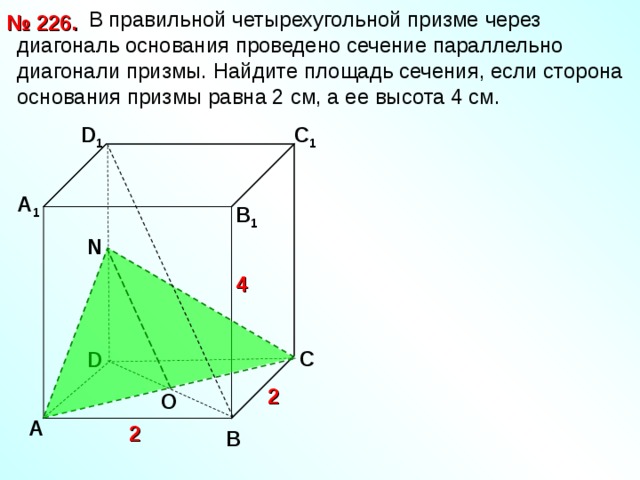 В правильной четырехугольной призме через диагональ основания проведено сечение параллельно диагонали призмы. Найдите площадь сечения, если сторона основания призмы равна 2 см, а ее высота 4 см. № 226. D 1 С 1 А 1 В 1  N 4 С D 2 O А 2 В