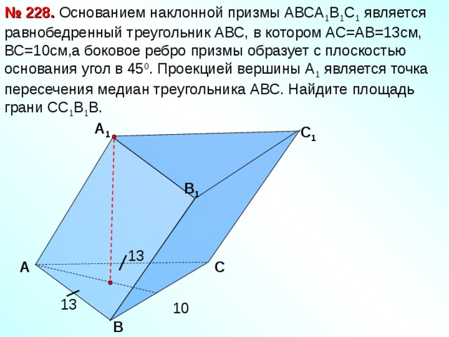 № 228.  Основанием наклонной призмы АВСА 1 В 1 С 1 является равнобедренный треугольник АВС, в котором АС=АВ=13см, ВС=10см,а боковое ребро призмы образует с плоскостью основания угол в 45 0 . Проекцией вершины А 1 является точка пересечения медиан треугольника АВС. Найдите площадь грани СС 1 В 1 В. А 1  C 1 B 1 13 А  C 13 10 B