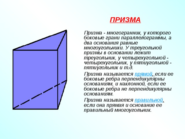 ПРИЗМА    Призма - многогранник, у которого боковые грани параллелограммы, а два основания равные многоугольники. У треугольной призмы в основании лежит треугольник, у четырехугольной - четырехугольник, у пятиугольной - пятиугольник и т.д.   Призма называется прямой , если ее боковые ребра перпендикулярны основаниям, и наклонной, если ее боковые ребра не перпендикулярны основаниям.   Призма называется правильной , если она прямая и основание ее правильный многоугольник. 