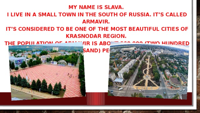 My name is SLAVA. I live in a small town in the south of Russia. It’s called Armavir. It’s considered to be one of the most beautiful cities of Krasnodar region. The population of Armavir is about 200 000 (two hundred thousand) people.