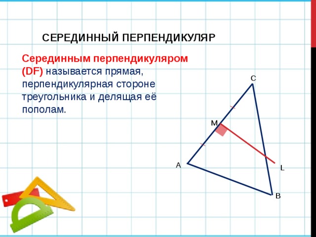 СЕРЕДИННЫЙ ПЕРПЕНДИКУЛЯР Серединным перпендикуляром (DF)  называется прямая, перпендикулярная стороне треугольника и делящая её пополам. C M А L B