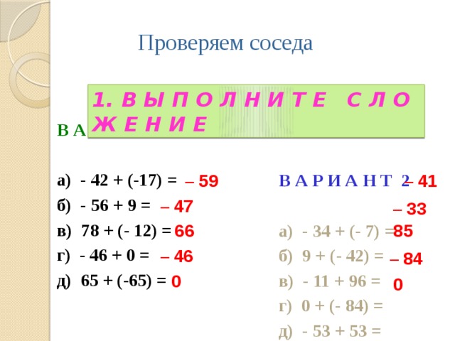 Проверяем соседа 1. В Ы П О Л Н И Т Е С Л О Ж Е Н И Е  В А Р И А Н Т 1  а) - 42 + (-17) = б) - 56 + 9 = в) 78 + (- 12) = г) - 46 + 0 = д) 65 + (-65) = В А Р И А Н Т 2  а) - 34 + (- 7) = б) 9 + (- 42) = в) - 11 + 96 = г) 0 + (- 84) = д) - 53 + 53 = – 59 – 41 – 47 – 33 66 85 – 46 – 84 0 0 4