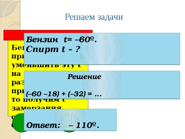 Решаем задачи Бензин t= –60 º. Спирт t – ?   Бензин замерзает при t = - 60 º. Если уменьшить эту t на 18º и к разности прибавить - 32º, то получим t замерзания спирта. Определите её.  Решение  (–60 –18) + (–32) = ...  Ответ: – 110 º . 4