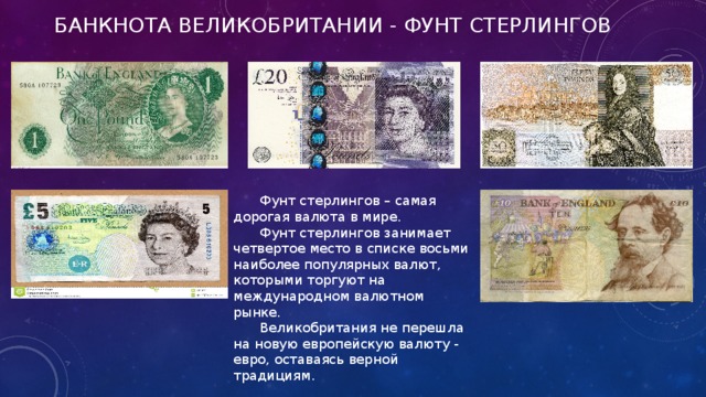 Банкнота Великобритании - Фунт стерлингов Фунт стерлингов – самая дорогая валюта в мире. Фунт стерлингов занимает четвертое место в списке восьми наиболее популярных валют, которыми торгуют на международном валютном рынке. Великобритания не перешла на новую европейскую валюту - евро, оставаясь верной традициям.