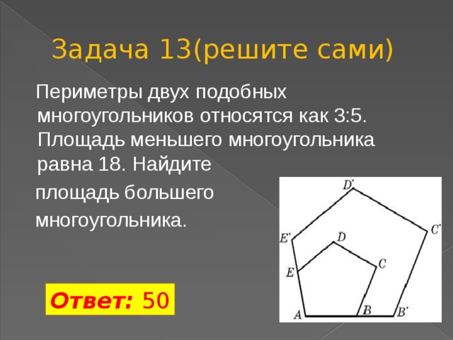 Задача 13(решите сами)  Периметры двух подобных многоугольников относятся как 3:5. Площадь меньшего многоугольника равна 18. Найдите  площадь большего  многоугольника. Ответ: 50