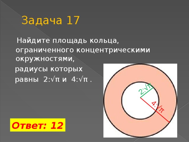 Задача 17 2:√π 4:√π  Найдите площадь кольца, ограниченного концентрическими окружностями,  радиусы которых  равны 2:√π и 4:√π . Ответ: 12