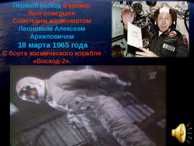 Первый выход  в космос был совершен Советским космонавтом  Леоновым Алексеем Архиповичем 18 марта 1965 года С борта космического корабля «Восход-2».  Одновременно с началом показа фильма включить звуковой значок!