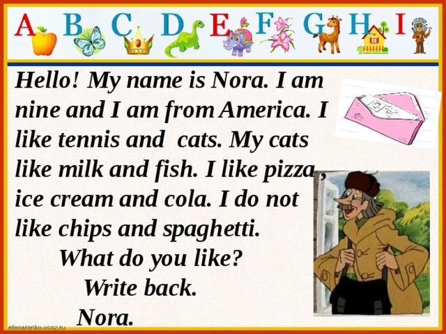 Hello! My name is Nora. I am nine and I am from America. I like tennis and cats. My cats like milk and fish. I like pizza , ice cream and cola. I do not like chips and spaghetti.  What do you like?  Write back.  Nora.
