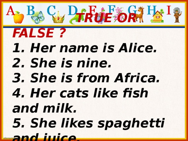 TRUE OR FALSE ? 1. Her name is Alice. 2. She is nine. 3. She is from Africa. 4. Her cats like fish and milk. 5. She likes spaghetti and juice.