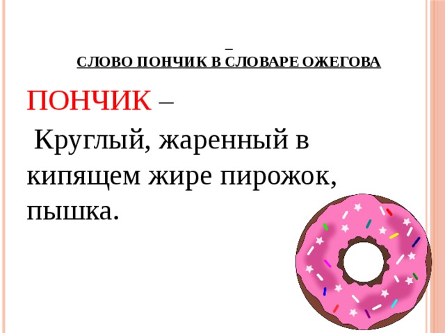 Слово Пончик в словаре Ожегова   ПОНЧИК –  Круглый, жаренный в кипящем жире пирожок, пышка.