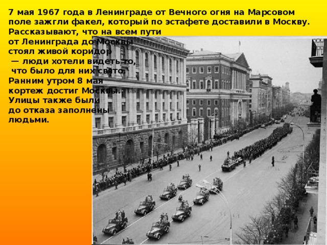 7 мая 1967 года в Ленинграде от Вечного огня на Марсовом поле зажгли факел, который по эстафете доставили в Москву. Рассказывают, что на всем пути от Ленинграда до Москвы стоял живой коридор — люди хотели видеть то,  что было для них свято. Ранним утром 8 мая кортеж достиг Москвы. Улицы также были до отказа заполнены людьми.