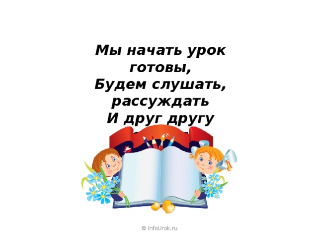 Мы начать урок готовы, Будем слушать, рассуждать И друг другу помогать . © InfoUrok.ru