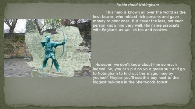 Robin Hood  Notingham  This hero is known all over the world as the best bower, who robbed rich persons and gave money to poor ones. But never the less, not each person know him very well. His name associats with England, as well as tea and cookies.  However, we don’t know about him so much indeed. So, you can put on your green suit and go to Notingham to find out this magic hero by yourself. Maybe, you’ll see this boy next to the biggest oak-tree in the Sherwoods forest.
