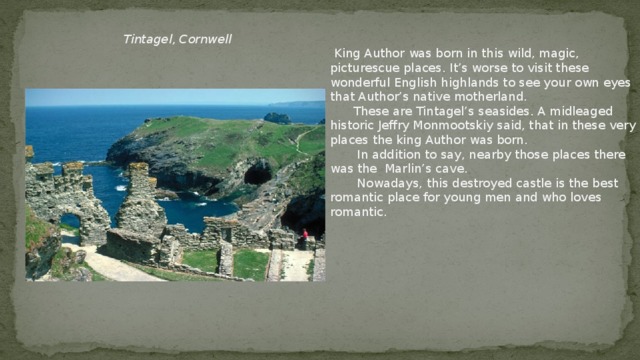 Tintagel , Cornwell  King Author was born in this wild, magic, picturescue places. It’s worse to visit these wonderful English highlands to see your own eyes that Author’s native motherland.  These are Tintagel’s seasides. A midleaged historic Jeffry Monmootskiy said, that in these very places the king Author was born.  In addition to say, nearby those places there was the Marlin’s cave.  Nowadays, this destroyed castle is the best romantic place for young men and who loves romantic.